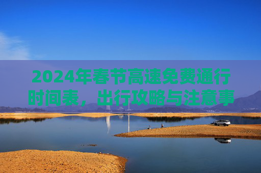 2024年春节高速免费通行时间表，出行攻略与注意事项,24年春节高速免费最新时间表