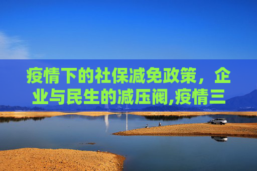 疫情下的社保减免政策，企业与民生的减压阀,疫情三年社保减免政策为企业与民生减压