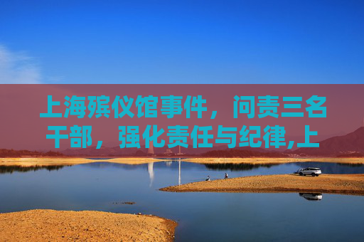 上海殡仪馆事件，问责三名干部，强化责任与纪律,上海殡仪馆3名干部被问责