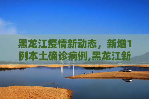 黑龙江疫情新动态，新增1例本土确诊病例,黑龙江新增1例本土确诊