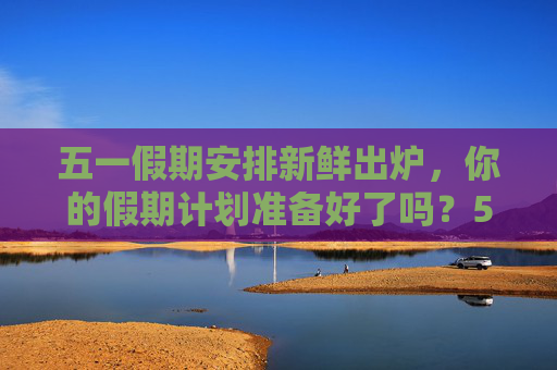 五一假期安排新鲜出炉，你的假期计划准备好了吗？51放假安排出炉