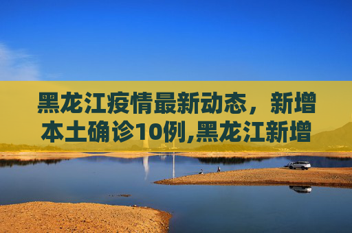 黑龙江疫情最新动态，新增本土确诊10例,黑龙江新增本土确诊10例