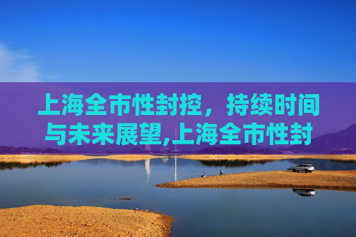 上海全市性封控，持续时间与未来展望,上海全市性封控还会持续多久