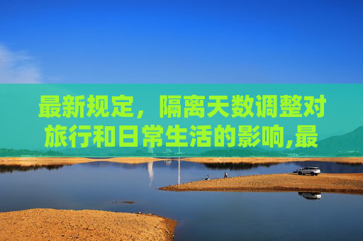 最新规定，隔离天数调整对旅行和日常生活的影响,最新规定隔离多少天