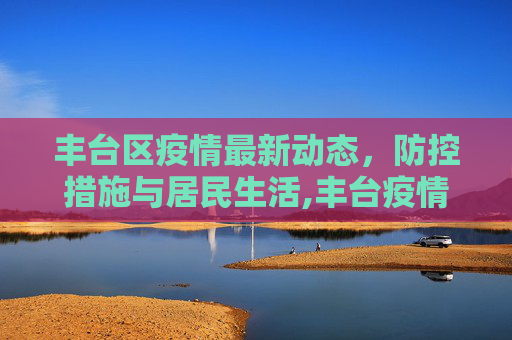丰台区疫情最新动态，防控措施与居民生活,丰台疫情最新