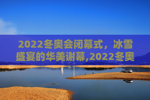 2022冬奥会闭幕式，冰雪盛宴的华美谢幕,2022冬奥会闭幕式