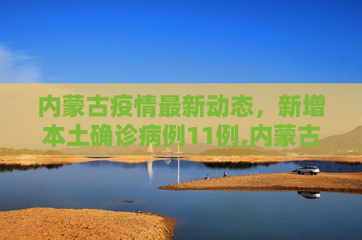 内蒙古疫情最新动态，新增本土确诊病例11例,内蒙古新增本土确诊11例