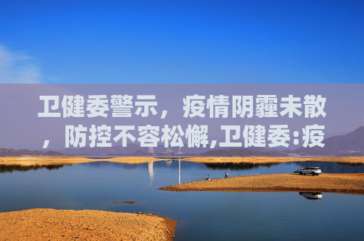 卫健委警示，疫情阴霾未散，防控不容松懈,卫健委:疫情近期不会结束