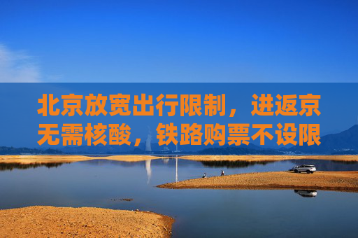 北京放宽出行限制，进返京无需核酸，铁路购票不设限,进返京不查验核酸铁路不限制买票