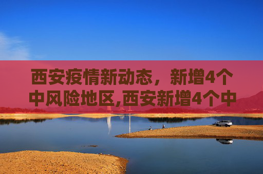 西安疫情新动态，新增4个中风险地区,西安新增4个中风险地区