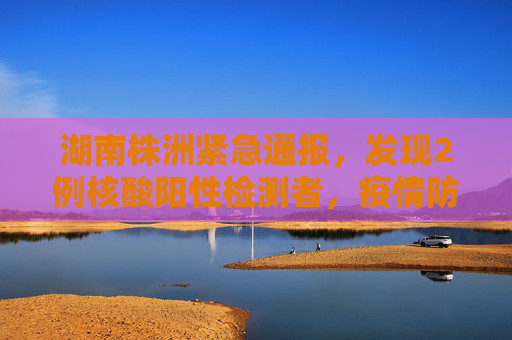 湖南株洲紧急通报，发现2例核酸阳性检测者，疫情防控形势严峻,湖南株洲发现2例核酸阳性检测者