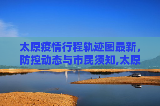 太原疫情行程轨迹图最新，防控动态与市民须知,太原疫情行程轨迹图最新