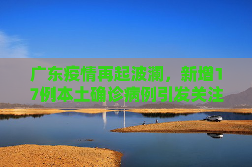 广东疫情再起波澜，新增17例本土确诊病例引发关注,广东新增17例本土确诊