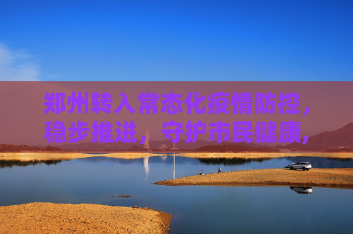 郑州转入常态化疫情防控，稳步推进，守护市民健康,郑州转入常态化疫情防控