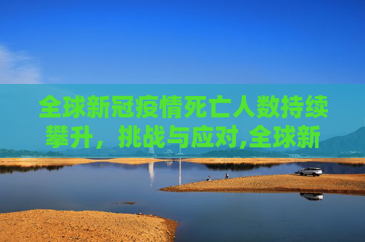 全球新冠疫情死亡人数持续攀升，挑战与应对,全球新冠疫情死亡人数持续攀升