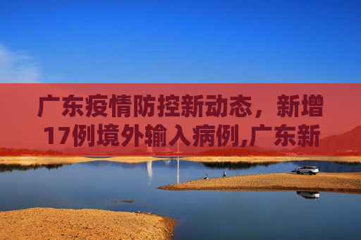 广东疫情防控新动态，新增17例境外输入病例,广东新增17例境外输入
