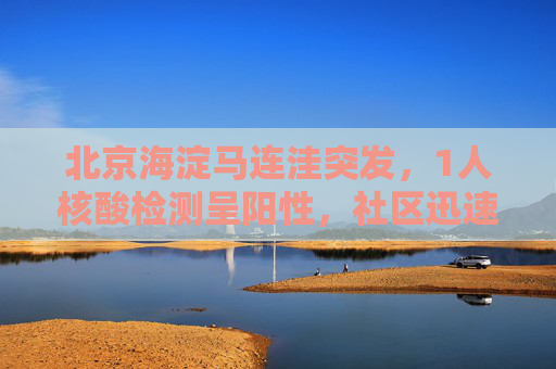 北京海淀马连洼突发，1人核酸检测呈阳性，社区迅速响应,北京海淀马连洼1人核酸阳性