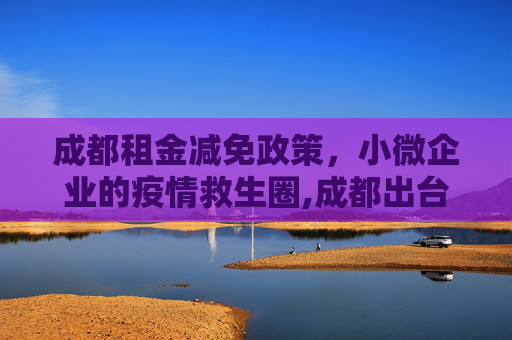 成都租金减免政策，小微企业的疫情救生圈,成都出台租金减免政策 助力小微企业共渡疫情难关