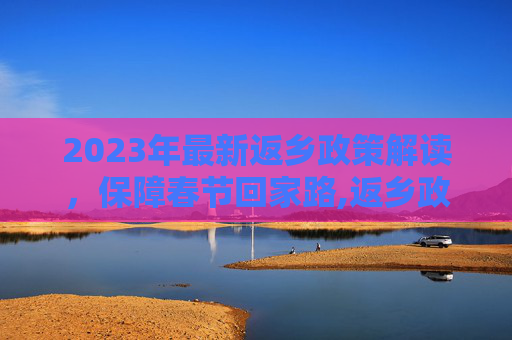 2023年最新返乡政策解读，保障春节回家路,返乡政策最新