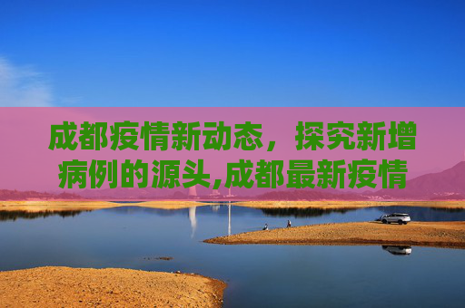 成都疫情新动态，探究新增病例的源头,成都最新疫情源头:成都新增疫情来源
