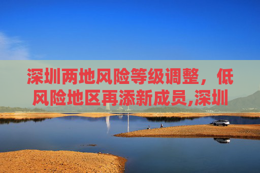 深圳两地风险等级调整，低风险地区再添新成员,深圳两地调整为低风险地区