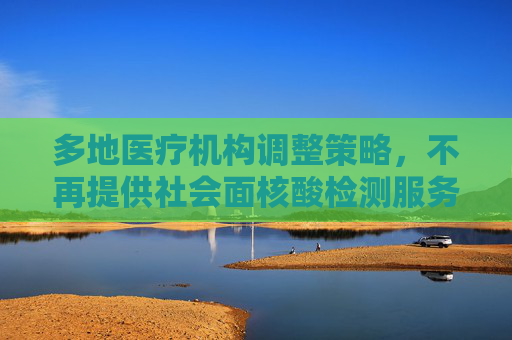 多地医疗机构调整策略，不再提供社会面核酸检测服务,多地医疗机构不再提供社会面核检