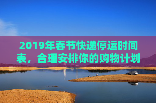 2019年春节快递停运时间表，合理安排你的购物计划,快递什么时候停运2019