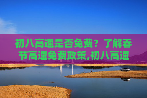 初八高速是否免费？了解春节高速免费政策,初八高速免费吗