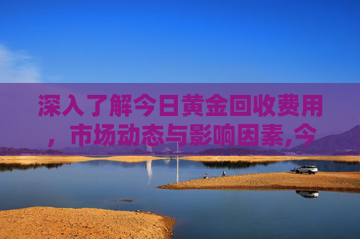 深入了解今日黄金回收费用，市场动态与影响因素,今日黄金回收费用多少