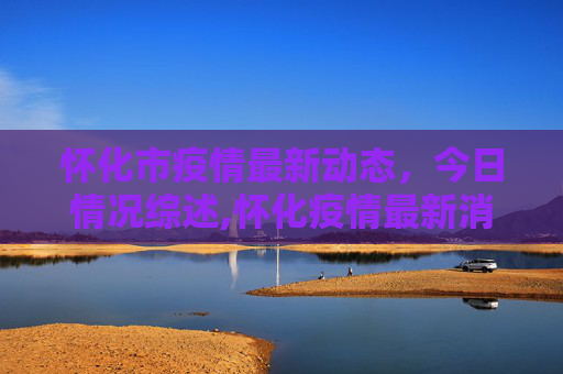 怀化市疫情最新动态，今日情况综述,怀化疫情最新消息今天