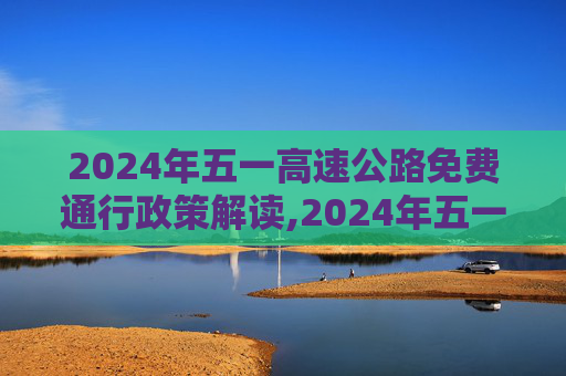 2024年五一高速公路免费通行政策解读,2024年五一高速公路免费几天