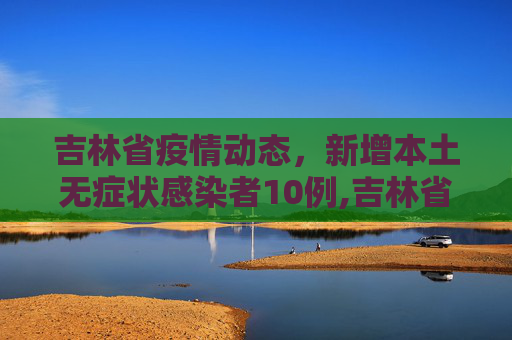 吉林省疫情动态，新增本土无症状感染者10例,吉林省新增本土无症状10例