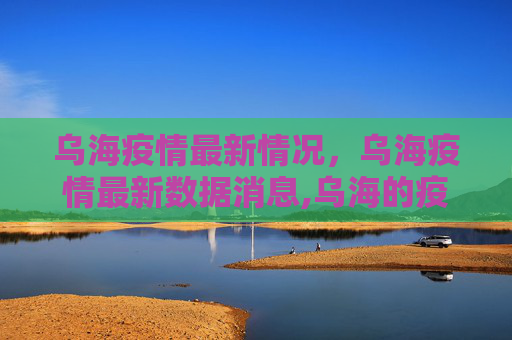 乌海疫情最新情况，乌海疫情最新数据消息,乌海的疫情最新情况:乌海疫情最新数据消息
