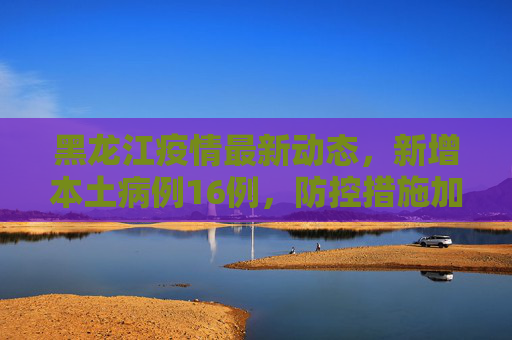 黑龙江疫情最新动态，新增本土病例16例，防控措施加强,黑龙江新增本土16例