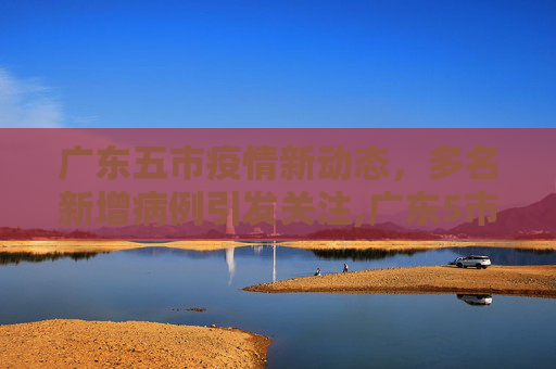 广东五市疫情新动态，多名新增病例引发关注,广东5市出现多名新增病例