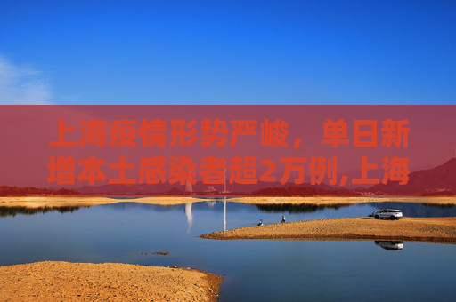 上海疫情形势严峻，单日新增本土感染者超2万例,上海新增本土感染者超2万例