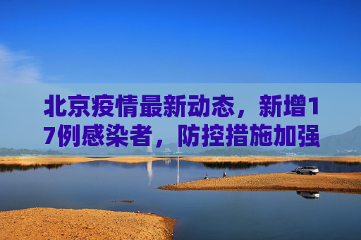 北京疫情最新动态，新增17例感染者，防控措施加强,北京新增17例感染者