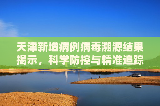 天津新增病例病毒溯源结果揭示，科学防控与精准追踪的关键,天津新增病例病毒溯源结果