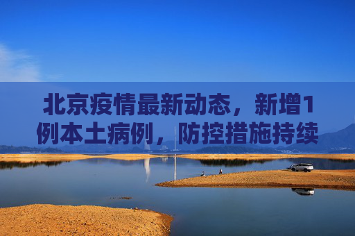 北京疫情最新动态，新增1例本土病例，防控措施持续加强,北京疫情最新1例