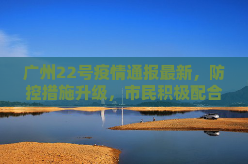 广州22号疫情通报最新，防控措施升级，市民积极配合,广州22号疫情通报最新