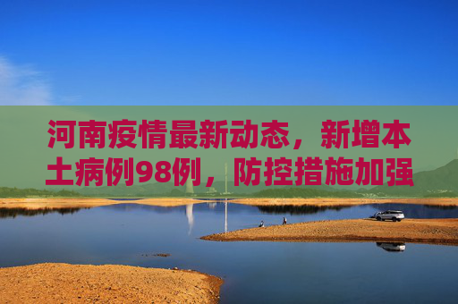 河南疫情最新动态，新增本土病例98例，防控措施加强,河南新增本土98例