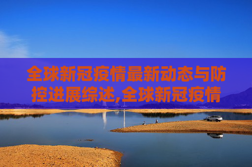 全球新冠疫情最新动态与防控进展综述,全球新冠疫情最新动态与防控进展