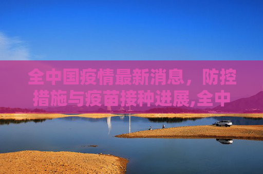 全中国疫情最新消息，防控措施与疫苗接种进展,全中国疫情最新消息