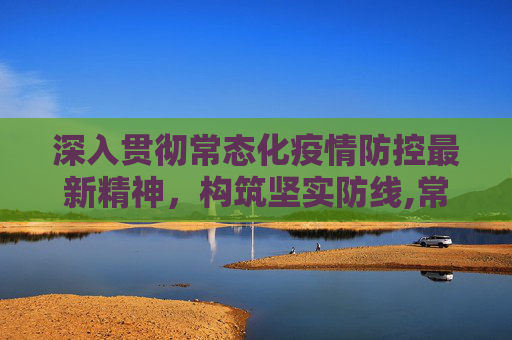 深入贯彻常态化疫情防控最新精神，构筑坚实防线,常态化疫情防控最新精神