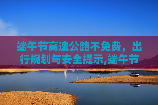 端午节高速公路不免费，出行规划与安全提示,端午节高速公路不免费