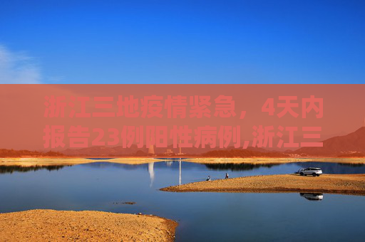浙江三地疫情紧急，4天内报告23例阳性病例,浙江三地4天报告23例阳性