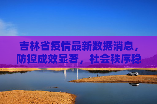 吉林省疫情最新数据消息，防控成效显著，社会秩序稳步恢复,吉林省疫情最新数据消息