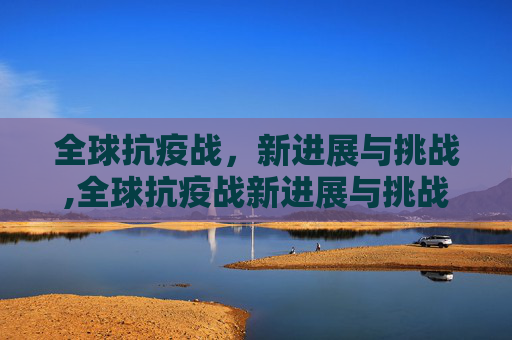 全球抗疫战，新进展与挑战,全球抗疫战新进展与挑战