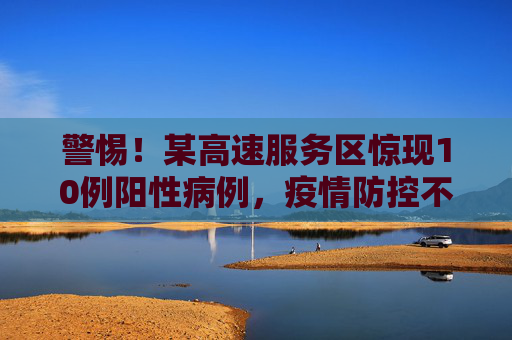 警惕！某高速服务区惊现10例阳性病例，疫情防控不容忽视,高速服务区现10例阳性