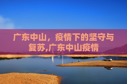 广东中山，疫情下的坚守与复苏,广东中山疫情